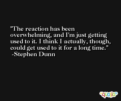 The reaction has been overwhelming, and I'm just getting used to it. I think I actually, though, could get used to it for a long time. -Stephen Dunn