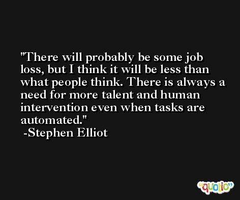 There will probably be some job loss, but I think it will be less than what people think. There is always a need for more talent and human intervention even when tasks are automated. -Stephen Elliot