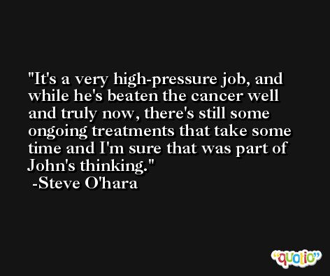 It's a very high-pressure job, and while he's beaten the cancer well and truly now, there's still some ongoing treatments that take some time and I'm sure that was part of John's thinking. -Steve O'hara