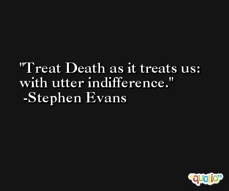 Treat Death as it treats us: with utter indifference. -Stephen Evans