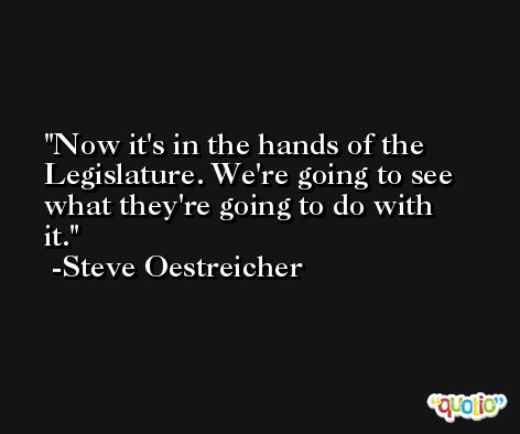 Now it's in the hands of the Legislature. We're going to see what they're going to do with it. -Steve Oestreicher