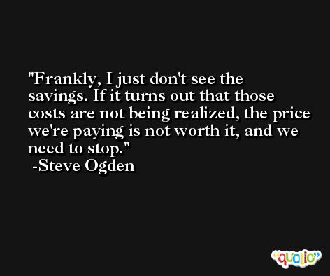Frankly, I just don't see the savings. If it turns out that those costs are not being realized, the price we're paying is not worth it, and we need to stop. -Steve Ogden