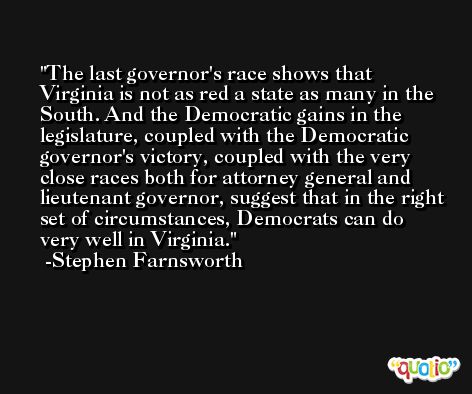 The last governor's race shows that Virginia is not as red a state as many in the South. And the Democratic gains in the legislature, coupled with the Democratic governor's victory, coupled with the very close races both for attorney general and lieutenant governor, suggest that in the right set of circumstances, Democrats can do very well in Virginia. -Stephen Farnsworth