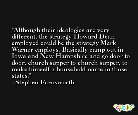 Although their ideologies are very different, the strategy Howard Dean employed could be the strategy Mark Warner employs. Basically camp out in Iowa and New Hampshire and go door to door, church supper to church supper, to make himself a household name in those states. -Stephen Farnsworth