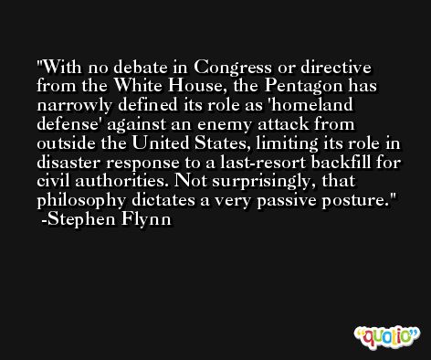 With no debate in Congress or directive from the White House, the Pentagon has narrowly defined its role as 'homeland defense' against an enemy attack from outside the United States, limiting its role in disaster response to a last-resort backfill for civil authorities. Not surprisingly, that philosophy dictates a very passive posture. -Stephen Flynn