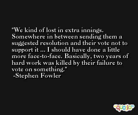 We kind of lost in extra innings. Somewhere in between sending them a suggested resolution and their vote not to support it ... I should have done a little more face-to-face. Basically, two years of hard work was killed by their failure to vote on something. -Stephen Fowler