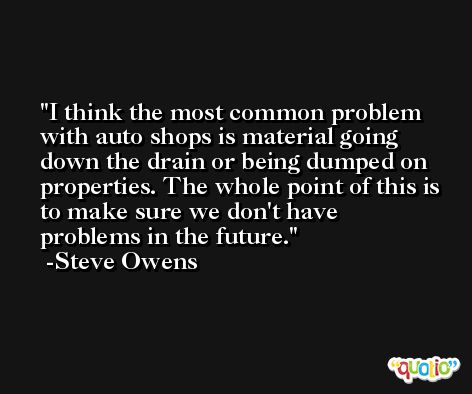 I think the most common problem with auto shops is material going down the drain or being dumped on properties. The whole point of this is to make sure we don't have problems in the future. -Steve Owens