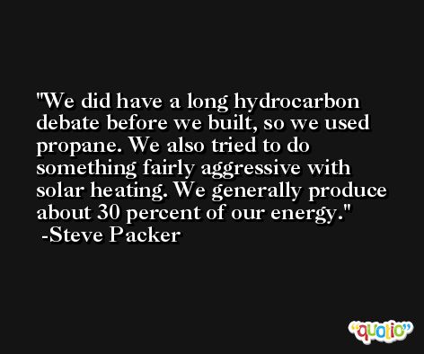 We did have a long hydrocarbon debate before we built, so we used propane. We also tried to do something fairly aggressive with solar heating. We generally produce about 30 percent of our energy. -Steve Packer