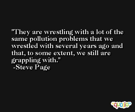 They are wrestling with a lot of the same pollution problems that we wrestled with several years ago and that, to some extent, we still are grappling with. -Steve Page