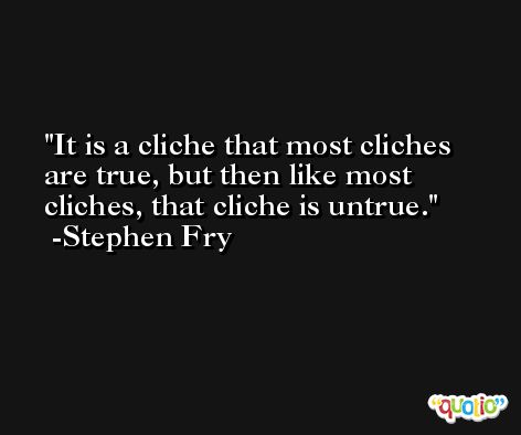 It is a cliche that most cliches are true, but then like most cliches, that cliche is untrue. -Stephen Fry