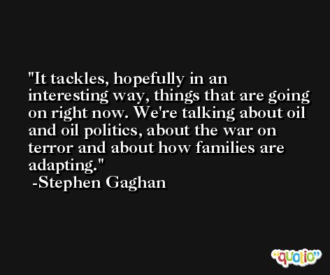It tackles, hopefully in an interesting way, things that are going on right now. We're talking about oil and oil politics, about the war on terror and about how families are adapting. -Stephen Gaghan