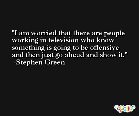 I am worried that there are people working in television who know something is going to be offensive and then just go ahead and show it. -Stephen Green
