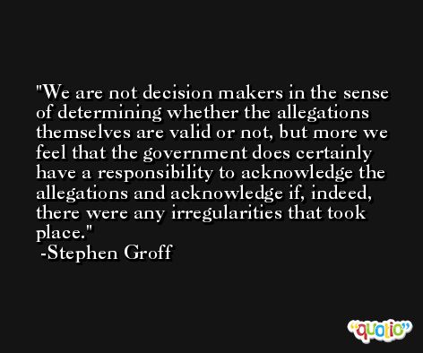 We are not decision makers in the sense of determining whether the allegations themselves are valid or not, but more we feel that the government does certainly have a responsibility to acknowledge the allegations and acknowledge if, indeed, there were any irregularities that took place. -Stephen Groff