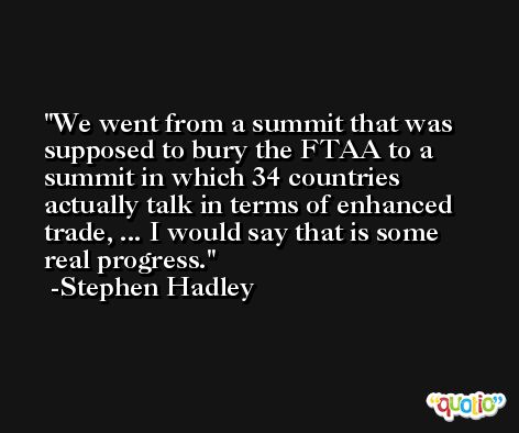 We went from a summit that was supposed to bury the FTAA to a summit in which 34 countries actually talk in terms of enhanced trade, ... I would say that is some real progress. -Stephen Hadley