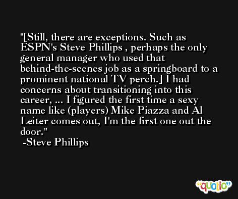 [Still, there are exceptions. Such as ESPN's Steve Phillips , perhaps the only general manager who used that behind-the-scenes job as a springboard to a prominent national TV perch.] I had concerns about transitioning into this career, ... I figured the first time a sexy name like (players) Mike Piazza and Al Leiter comes out, I'm the first one out the door. -Steve Phillips