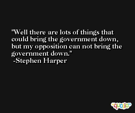 Well there are lots of things that could bring the government down, but my opposition can not bring the government down. -Stephen Harper