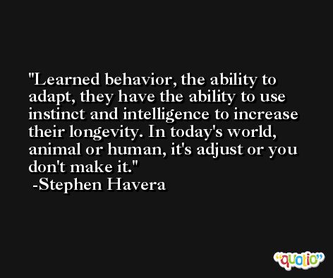 Learned behavior, the ability to adapt, they have the ability to use instinct and intelligence to increase their longevity. In today's world, animal or human, it's adjust or you don't make it. -Stephen Havera