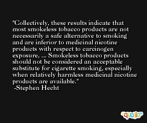 Collectively, these results indicate that most smokeless tobacco products are not necessarily a safe alternative to smoking and are inferior to medicinal nicotine products with respect to carcinogen exposure, ... Smokeless tobacco products should not be considered an acceptable substitute for cigarette smoking, especially when relatively harmless medicinal nicotine products are available. -Stephen Hecht