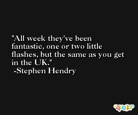 All week they've been fantastic, one or two little flashes, but the same as you get in the UK. -Stephen Hendry