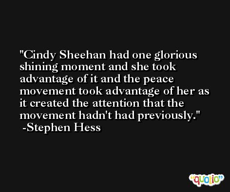 Cindy Sheehan had one glorious shining moment and she took advantage of it and the peace movement took advantage of her as it created the attention that the movement hadn't had previously. -Stephen Hess