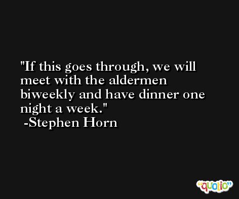 If this goes through, we will meet with the aldermen biweekly and have dinner one night a week. -Stephen Horn