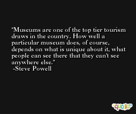 Museums are one of the top tier tourism draws in the country. How well a particular museum does, of course, depends on what is unique about it, what people can see there that they can't see anywhere else. -Steve Powell