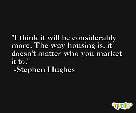 I think it will be considerably more. The way housing is, it doesn't matter who you market it to. -Stephen Hughes
