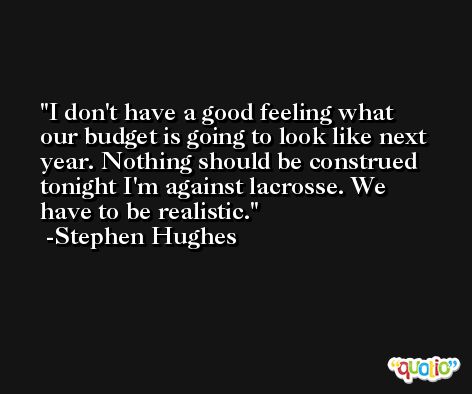 I don't have a good feeling what our budget is going to look like next year. Nothing should be construed tonight I'm against lacrosse. We have to be realistic. -Stephen Hughes