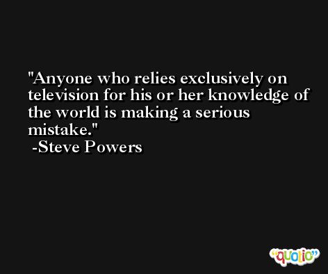 Anyone who relies exclusively on television for his or her knowledge of the world is making a serious mistake. -Steve Powers