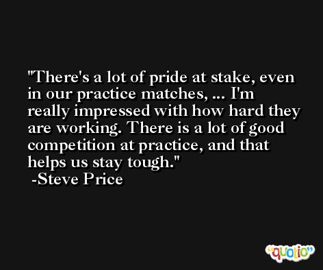 There's a lot of pride at stake, even in our practice matches, ... I'm really impressed with how hard they are working. There is a lot of good competition at practice, and that helps us stay tough. -Steve Price