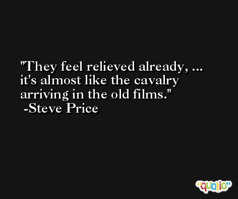 They feel relieved already, ... it's almost like the cavalry arriving in the old films. -Steve Price