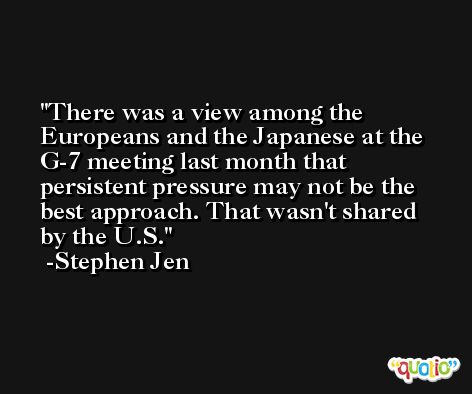 There was a view among the Europeans and the Japanese at the G-7 meeting last month that persistent pressure may not be the best approach. That wasn't shared by the U.S. -Stephen Jen