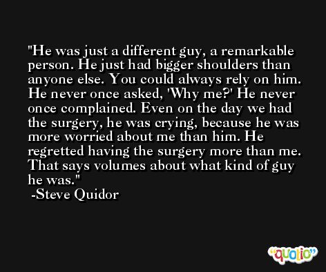 He was just a different guy, a remarkable person. He just had bigger shoulders than anyone else. You could always rely on him. He never once asked, 'Why me?' He never once complained. Even on the day we had the surgery, he was crying, because he was more worried about me than him. He regretted having the surgery more than me. That says volumes about what kind of guy he was. -Steve Quidor