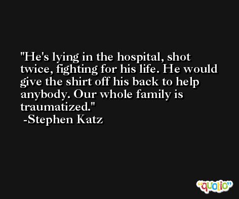 He's lying in the hospital, shot twice, fighting for his life. He would give the shirt off his back to help anybody. Our whole family is traumatized. -Stephen Katz
