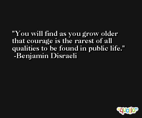 You will find as you grow older that courage is the rarest of all qualities to be found in public life. -Benjamin Disraeli