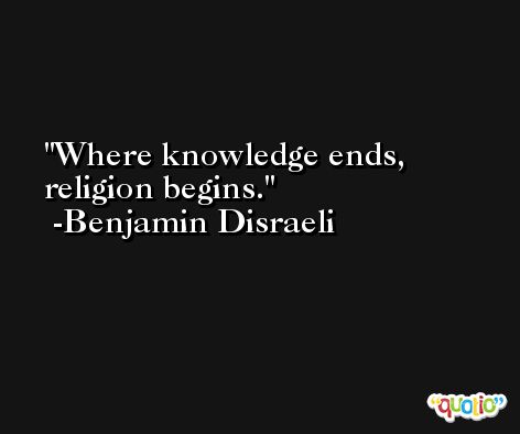 Where knowledge ends, religion begins. -Benjamin Disraeli