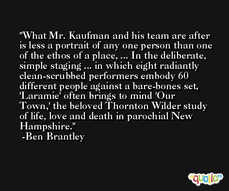 What Mr. Kaufman and his team are after is less a portrait of any one person than one of the ethos of a place, ... In the deliberate, simple staging ... in which eight radiantly clean-scrubbed performers embody 60 different people against a bare-bones set, 'Laramie' often brings to mind 'Our Town,' the beloved Thornton Wilder study of life, love and death in parochial New Hampshire. -Ben Brantley