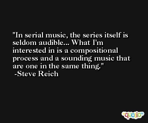 In serial music, the series itself is seldom audible... What I'm interested in is a compositional process and a sounding music that are one in the same thing. -Steve Reich