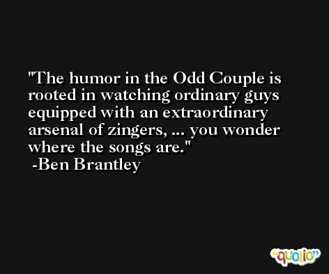 The humor in the Odd Couple is rooted in watching ordinary guys equipped with an extraordinary arsenal of zingers, ... you wonder where the songs are. -Ben Brantley