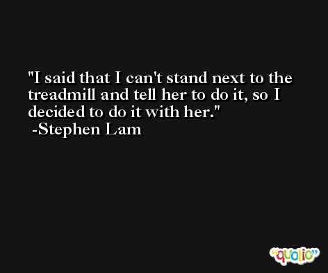 I said that I can't stand next to the treadmill and tell her to do it, so I decided to do it with her. -Stephen Lam