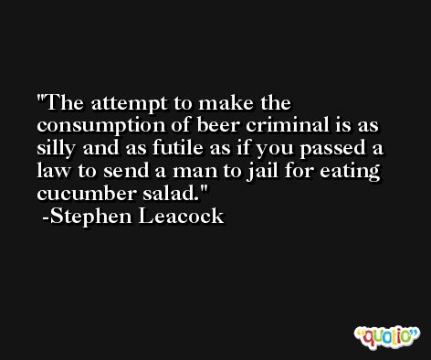The attempt to make the consumption of beer criminal is as silly and as futile as if you passed a law to send a man to jail for eating cucumber salad. -Stephen Leacock