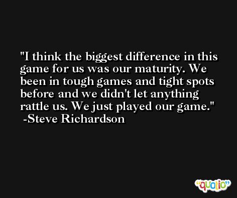 I think the biggest difference in this game for us was our maturity. We been in tough games and tight spots before and we didn't let anything rattle us. We just played our game. -Steve Richardson
