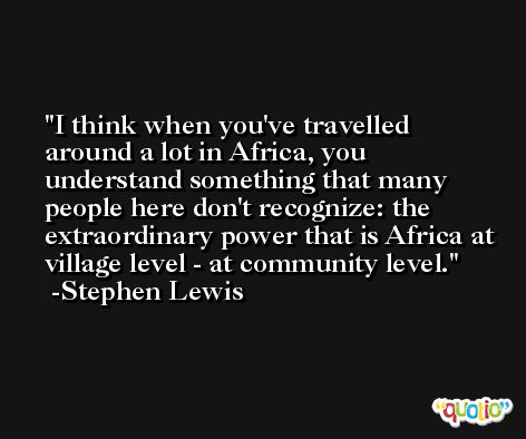 I think when you've travelled around a lot in Africa, you understand something that many people here don't recognize: the extraordinary power that is Africa at village level - at community level. -Stephen Lewis