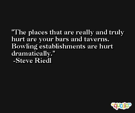The places that are really and truly hurt are your bars and taverns. Bowling establishments are hurt dramatically. -Steve Riedl