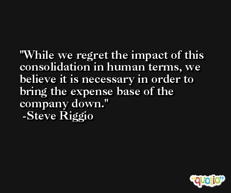 While we regret the impact of this consolidation in human terms, we believe it is necessary in order to bring the expense base of the company down. -Steve Riggio