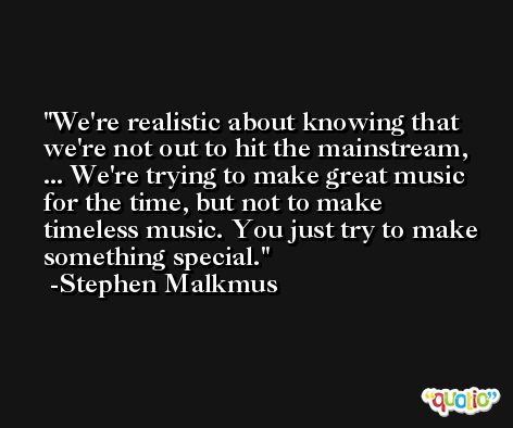 We're realistic about knowing that we're not out to hit the mainstream, ... We're trying to make great music for the time, but not to make timeless music. You just try to make something special. -Stephen Malkmus