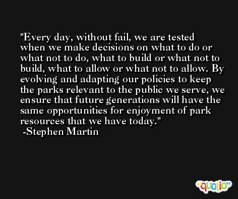Every day, without fail, we are tested when we make decisions on what to do or what not to do, what to build or what not to build, what to allow or what not to allow. By evolving and adapting our policies to keep the parks relevant to the public we serve, we ensure that future generations will have the same opportunities for enjoyment of park resources that we have today. -Stephen Martin