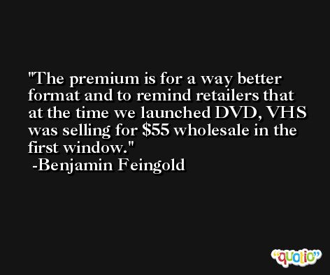 The premium is for a way better format and to remind retailers that at the time we launched DVD, VHS was selling for $55 wholesale in the first window. -Benjamin Feingold