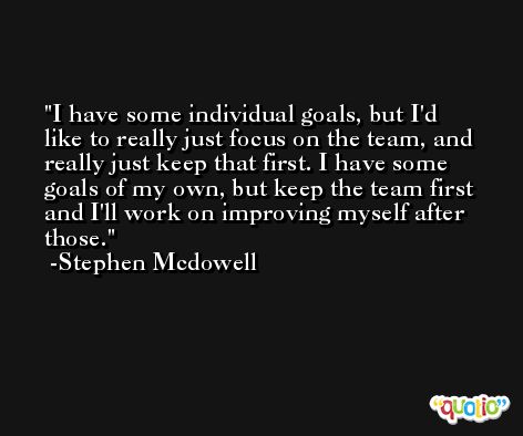 I have some individual goals, but I'd like to really just focus on the team, and really just keep that first. I have some goals of my own, but keep the team first and I'll work on improving myself after those. -Stephen Mcdowell
