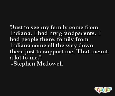 Just to see my family come from Indiana. I had my grandparents. I had people there, family from Indiana come all the way down there just to support me. That meant a lot to me. -Stephen Mcdowell